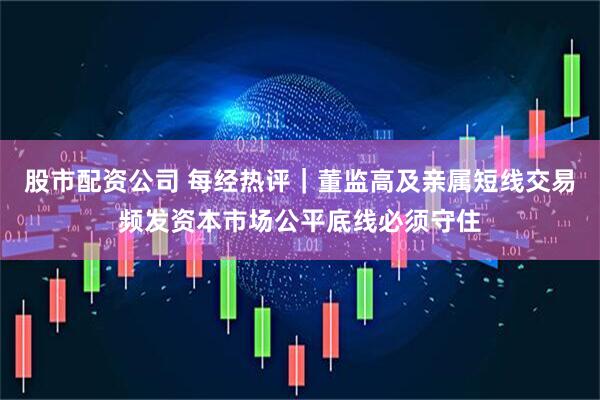 股市配资公司 每经热评｜董监高及亲属短线交易频发资本市场公平底线必须守住