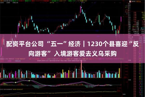 配资平台公司 “五一”经济｜1230个县喜迎“反向游客” 入境游客爱去义乌采购