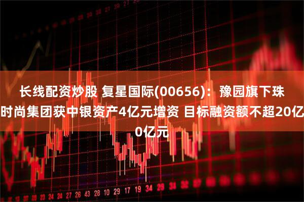 长线配资炒股 复星国际(00656)：豫园旗下珠宝时尚集团获中银资产4亿元增资 目标融资额不超20亿元