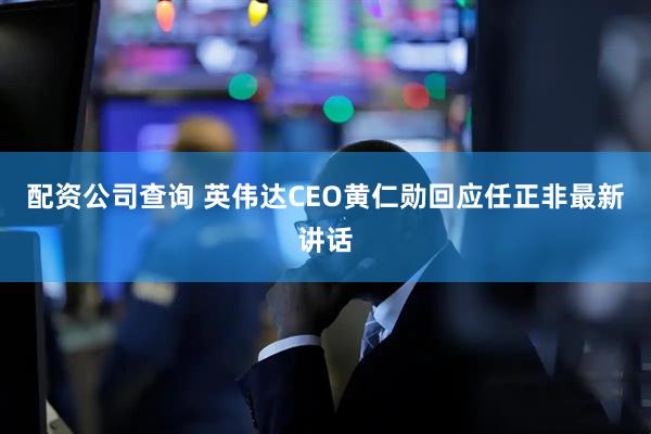 配资公司查询 英伟达CEO黄仁勋回应任正非最新讲话