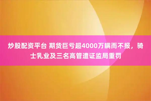 炒股配资平台 期货巨亏超4000万瞒而不报，骑士乳业及三名高管遭证监局重罚