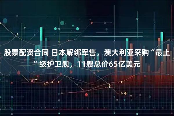 股票配资合同 日本解绑军售，澳大利亚采购“最上”级护卫舰，11艘总价65亿美元