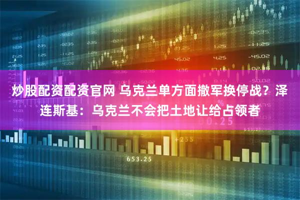 炒股配资配资官网 乌克兰单方面撤军换停战？泽连斯基：乌克兰不会把土地让给占领者