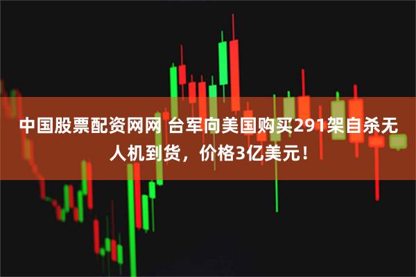 中国股票配资网网 台军向美国购买291架自杀无人机到货，价格3亿美元！