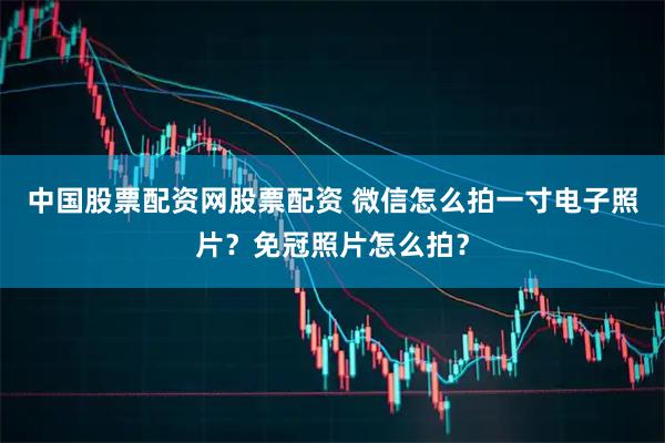 中国股票配资网股票配资 微信怎么拍一寸电子照片？免冠照片怎么拍？
