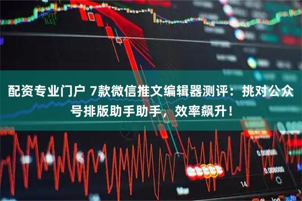 配资专业门户 7款微信推文编辑器测评：挑对公众号排版助手助手，效率飙升！